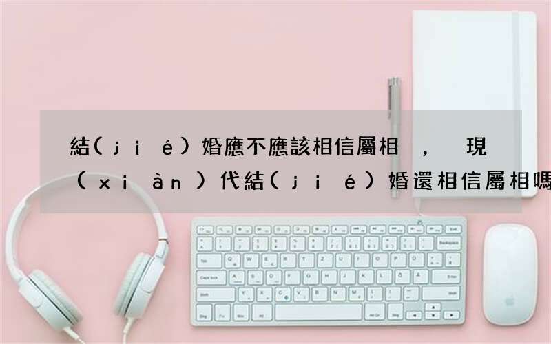 結(jié)婚應不應該相信屬相，現(xiàn)代結(jié)婚還相信屬相嗎